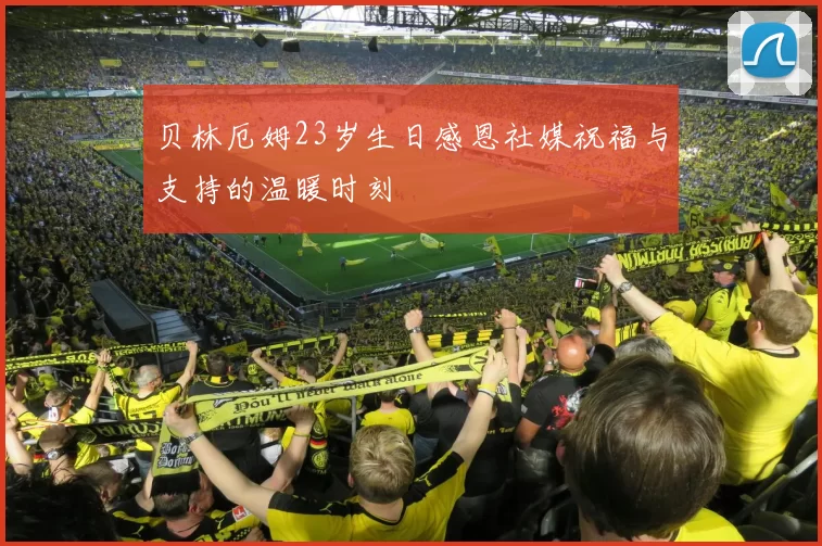 贝林厄姆23岁生日感恩社媒祝福与支持的温暖时刻