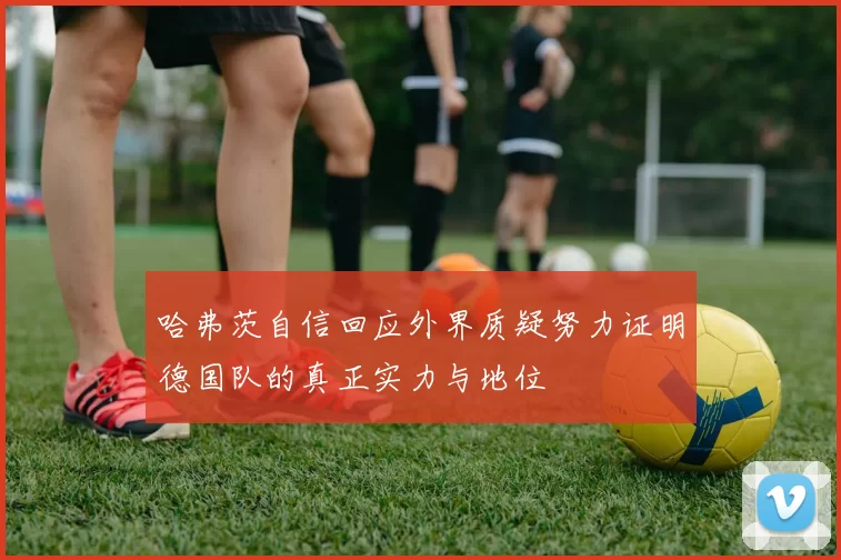 哈弗茨自信回应外界质疑努力证明德国队的真正实力与地位