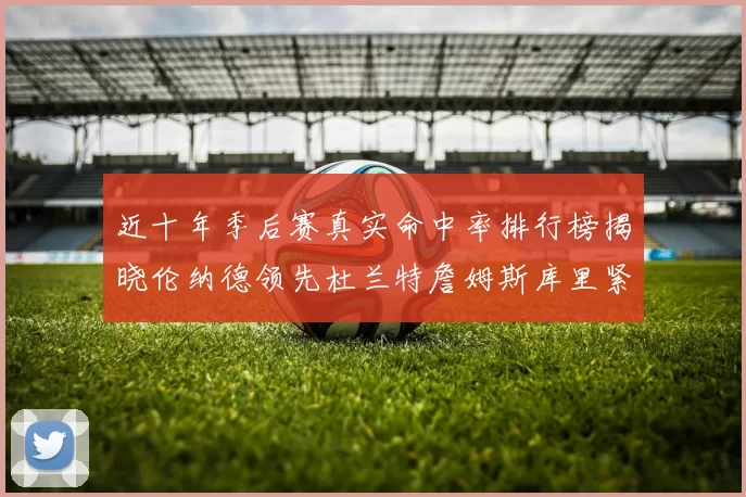 近十年季后赛真实命中率排行榜揭晓伦纳德领先杜兰特詹姆斯库里紧随其后