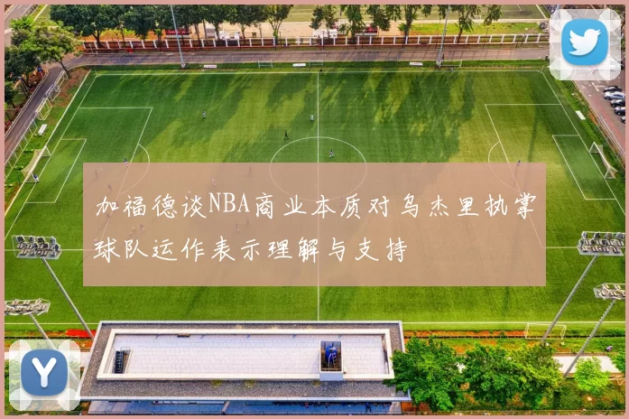 加福德谈NBA商业本质对乌杰里执掌球队运作表示理解与支持